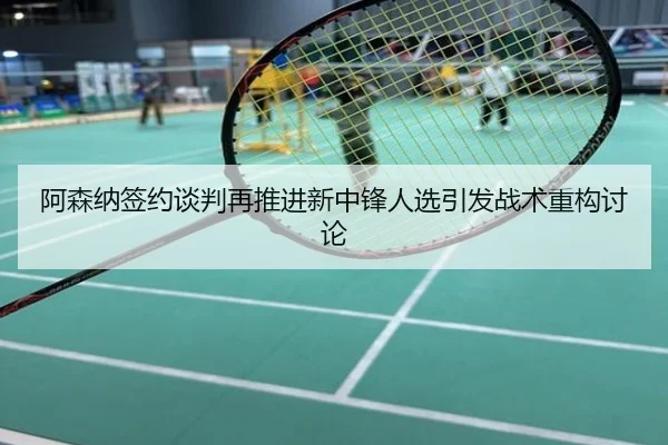 阿森纳签约谈判再推进新中锋人选引发战术重构讨论