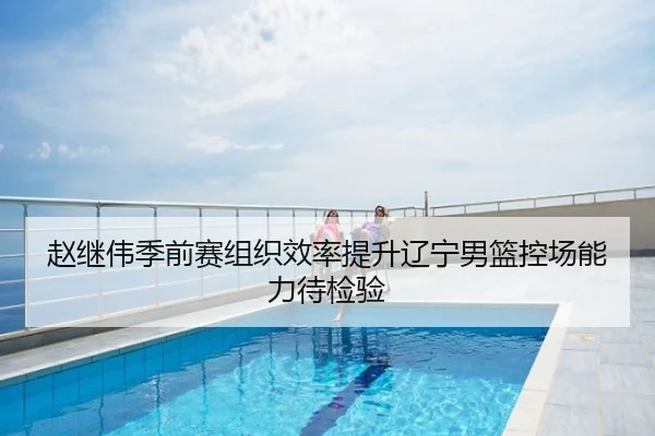 赵继伟季前赛组织效率提升辽宁男篮控场能力待检验