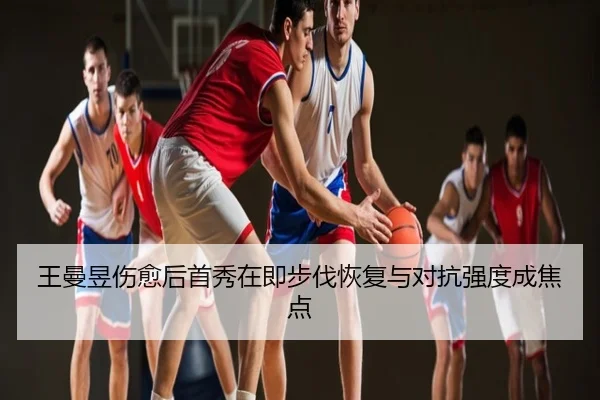 王曼昱伤愈后首秀在即步伐恢复与对抗强度成焦点